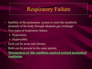 Respiratory Failure

•   Inability of the pulmonary system to meet the metabolic
    demands of the body through adequate gas exchange.
•   Two types of respiratory failure:
      Hypoxemic
      Hypercarbic
•   Each can be acute and chronic.
•   Both can be present in the same patient.
•   Management of this condition required assisted mechanical
    ventilation
 