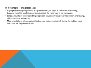 2. Hyperopia (Farsightedness)
 Saying that the hyperopic child is sighted for far (not near) is somewhat misleading,
because the child can focus on near objects if the hyperopia is not excessive.
 Large amounts of uncorrected hyperopia can cause esotropia(inward deviation, or crossing,
of the eyes)and amblyopia.
 Most infants have a hyperopic refraction that begins to diminish during the toddler years
and does not require correction.
 