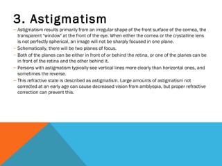 3. Astigmatism
– Astigmatism results primarily from an irregular shape of the front surface of the cornea, the
transparent "window" at the front of the eye. When either the cornea or the crystalline lens
is not perfectly spherical, an image will not be sharply focused in one plane.
– Schematically, there will be two planes of focus.
– Both of the planes can be either in front of or behind the retina, or one of the planes can be
in front of the retina and the other behind it.
– Persons with astigmatism typically see vertical lines more clearly than horizontal ones, and
sometimes the reverse.
– This refractive state is described as astigmatism. Large amounts of astigmatism not
corrected at an early age can cause decreased vision from amblyopia, but proper refractive
correction can prevent this.
 