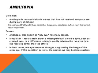 AMBLYOPIA
Definition:
• Amblyopia is reduced vision in an eye that has not received adequate use
during early childhood.
– It is estimated that two to three percent of the general population suffers from this form of
visual impairment.
Causes:
• Amblyopia, also known as "lazy eye," has many causes.
• Most often it results from either a misalignment of a child's eyes, such as
crossed eyes, or a difference in image quality between the two eyes (one
eye focusing better than the other.)
• In both cases, one eye becomes stronger, suppressing the image of the
other eye. If this condition persists, the weaker eye may becomes useless.
 