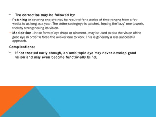 • The correction may be followed by:
– Patching or covering one eye may be required for a period of time ranging from a few
weeks to as long as a year. The better-seeing eye is patched, forcing the "lazy" one to work,
thereby strengthening its vision.
– Medication—in the form of eye drops or ointment—may be used to blur the vision of the
good eye in order to force the weaker one to work. This is generally a less successful
approach.
Complications:
• If not treated early enough, an amblyopic eye may never develop good
vision and may even become functionally blind.
 