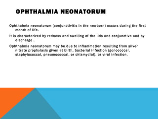 OPHTHALMIA NEONATORUM
Ophthalmia neonatorum (conjunctivitis in the newborn) occurs during the first
month of life.
It is characterized by redness and swelling of the lids and conjunctiva and by
discharge .
Ophthalmia neonatorum may be due to inflammation resulting from silver
nitrate prophylaxis given at birth, bacterial infection (gonococcal,
staphylococcal, pneumococcal, or chlamydial), or viral infection.
 