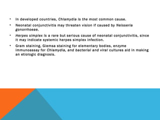 • In developed countries, Chlamydia is the most common cause.
• Neonatal conjunctivitis may threaten vision if caused by Neisseria
gonorrhoeae.
• Herpes simplex is a rare but serious cause of neonatal conjunctivitis, since
it may indicate systemic herpes simplex infection.
• Gram staining, Giemsa staining for elementary bodies, enzyme
immunoassay for Chlamydia, and bacterial and viral cultures aid in making
an etiologic diagnosis.
 