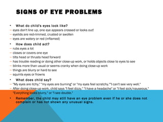 SIGNS OF EYE PROBLEMS
• What do child's eyes look like?
– eyes don't line up, one eye appears crossed or looks out!
– eyelids are red-rimmed, crusted or swollen
– eyes are watery or red (inflamed)
• How does child act?
– rubs eyes a lot
– closes or covers one eye
– tilts head or thrusts head forward
– has trouble reading or doing other close-up work, or holds objects close to eyes to see
– blinks more than usual or seems cranky when doing close-up work
– things are blurry or hard to see
– squints eyes or frowns
• What does child say?
– "My eyes are itchy," "my eyes are burning" or "my eyes feel scratchy.""I can't see very well."
– After doing close-up work, child says "I feel dizzy," "I have a headache" or "I feel sick/nauseous."
– "Everything looks blurry," or "I see double."
• Remember, the child may still have an eye problem even if he or she does not
complain or has not shown any unusual signs.
 