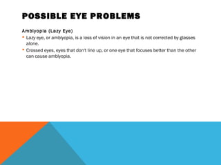 POSSIBLE EYE PROBLEMS
Amblyopia (Lazy Eye)
 Lazy eye, or amblyopia, is a loss of vision in an eye that is not corrected by glasses
alone.
 Crossed eyes, eyes that don't line up, or one eye that focuses better than the other
can cause amblyopia.
 
