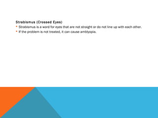 Strabismus (Crossed Eyes)
 Strabismus is a word for eyes that are not straight or do not line up with each other.
 If the problem is not treated, it can cause amblyopia. 
 