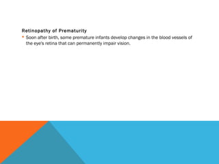 Retinopathy of Prematurity
 Soon after birth, some premature infants develop changes in the blood vessels of
the eye's retina that can permanently impair vision.
 