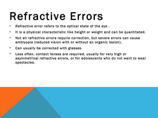 Refractive Errors
• Refractive error refers to the optical state of the eye .
• It is a physical characteristic like height or weight and can be quantitated.
• Not all refractive errors require correction, but severe errors can cause
amblyopia (reduced vision with or without an organic lesion).
• Can usually be corrected with glasses.
• Less often, contact lenses are required, usually for very high or
asymmetrical refractive errors, or for adolescents who do not want to wear
spectacles.
 