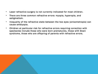 • Laser refractive surgery is not currently indicated for most children.
• There are three common refractive errors: myopia, hyperopia, and
astigmatism.
• Inequality of the refractive state between the two eyes (anisometropia) can
cause amblyopia.
• Children at particular risk for refractive errors requiring correction with
spectacles include those who were born prematurely, those with Down
syndrome, those who are offspring of parents with refractive errors.
 