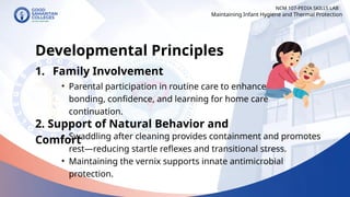 • Parental participation in routine care to enhance
bonding, confidence, and learning for home care
continuation.
NCM 107-PEDIA SKILLS LAB
Developmental Principles
1. Family Involvement
Maintaining Infant Hygiene and Thermal Protection
2. Support of Natural Behavior and
Comfort
• Swaddling after cleaning provides containment and promotes
rest—reducing startle reflexes and transitional stress.
• Maintaining the vernix supports innate antimicrobial
protection.
 