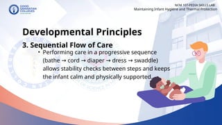 • Performing care in a progressive sequence
(bathe cord diaper dress swaddle)
→ → → →
allows stability checks between steps and keeps
the infant calm and physically supported.
NCM 107-PEDIA SKILLS LAB
Developmental Principles
3. Sequential Flow of Care
Maintaining Infant Hygiene and Thermal Protection
 