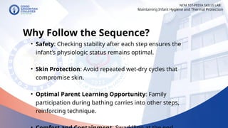 • Safety: Checking stability after each step ensures the
infant’s physiologic status remains optimal.
• Skin Protection: Avoid repeated wet-dry cycles that
compromise skin.
• Optimal Parent Learning Opportunity: Family
participation during bathing carries into other steps,
reinforcing technique.
NCM 107-PEDIA SKILLS LAB
Why Follow the Sequence?
Maintaining Infant Hygiene and Thermal Protection
 