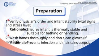 1. Verify physician’s order and infant stability (vital signs
and stress level)
Preparation
NCM 107-PEDIA SKILLS LAB
Rationale:Ensures infant is thermally stable and
suitable for bathing or handling.
2. Wash hands thoroughly and don clean gloves (if
needed).
Rationale:
Maintaining Infant Hygiene and Thermal Protection
Prevents infection and maintains asepsis
 
