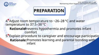 4. Adjust room temperature to ~26–28 °C and water
temperature to 37.5–38 °C
PREPARATION
NCM 107-PEDIA SKILLS LAB
Rationale:
Prevents hypothermia and promotes infant
comfort
5. Explain procedure to caregiver and encourage participation
Rationale:
Maintaining Infant Hygiene and Thermal Protection
Promotes learning and parental bonding with
infant
 