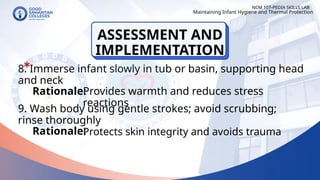 8. Immerse infant slowly in tub or basin, supporting head
and neck
9. Wash body using gentle strokes; avoid scrubbing;
rinse thoroughly
NCM 107-PEDIA SKILLS LAB
Rationale:
Provides warmth and reduces stress
reactions
Rationale:
Maintaining Infant Hygiene and Thermal Protection
Protects skin integrity and avoids trauma
ASSESSMENT AND
IMPLEMENTATION
 