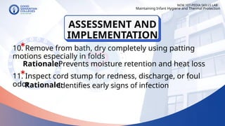 10. Remove from bath, dry completely using patting
motions especially in folds
11. Inspect cord stump for redness, discharge, or foul
odor
NCM 107-PEDIA SKILLS LAB
Rationale:
Prevents moisture retention and heat loss
Rationale:
Maintaining Infant Hygiene and Thermal Protection
Identifies early signs of infection
ASSESSMENT AND
IMPLEMENTATION
 