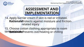14. Apply barrier cream if skin is red or irritated.
15. Choose cotton clothing appropriate to room
temperature
NCM 107-PEDIA SKILLS LAB
Rationale:
Protects against moisture and friction-
related injury
Rationale:
Maintaining Infant Hygiene and Thermal Protection
Prevents overheating or chilling
ASSESSMENT AND
IMPLEMENTATION
 