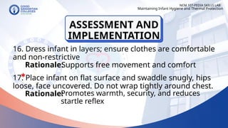 16. Dress infant in layers; ensure clothes are comfortable
and non-restrictive
17. Place infant on flat surface and swaddle snugly, hips
loose, face uncovered. Do not wrap tightly around chest.
NCM 107-PEDIA SKILLS LAB
Rationale:
Supports free movement and comfort
Rationale:
Maintaining Infant Hygiene and Thermal Protection
Promotes warmth, security, and reduces
startle reflex
ASSESSMENT AND
IMPLEMENTATION
 
