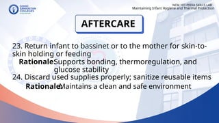 23. Return infant to bassinet or to the mother for skin-to-
skin holding or feeding
24. Discard used supplies properly; sanitize reusable items
NCM 107-PEDIA SKILLS LAB
Rationale:
Supports bonding, thermoregulation, and
glucose stability
Rationale:
Maintaining Infant Hygiene and Thermal Protection
Maintains a clean and safe environment
AFTERCARE
 