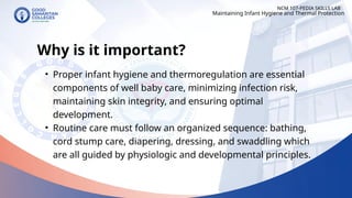 NCM 107-PEDIA SKILLS LAB
Why is it important?
• Proper infant hygiene and thermoregulation are essential
components of well baby care, minimizing infection risk,
maintaining skin integrity, and ensuring optimal
development.
• Routine care must follow an organized sequence: bathing,
cord stump care, diapering, dressing, and swaddling which
are all guided by physiologic and developmental principles.
Maintaining Infant Hygiene and Thermal Protection
 