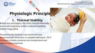 NCM 107-PEDIA SKILLS LAB
Physiologic Principles
1. Thermal Stability
Before any care begins, the infant must be thermally
and cardiorespiratory stable to tolerate handling
(Silbert Flagg,2023).
Procedures like bathing must avoid heat loss;
recommended immersion or swaddle bathing at ~38 °C
is proven to better preserve core temperature and
reduce crying responses.
Maintaining Infant Hygiene and Thermal Protection
 