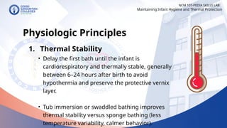 NCM 107-PEDIA SKILLS LAB
Physiologic Principles
1. Thermal Stability
• Delay the first bath until the infant is
cardiorespiratory and thermally stable, generally
between 6–24 hours after birth to avoid
hypothermia and preserve the protective vernix
layer.
• Tub immersion or swaddled bathing improves
thermal stability versus sponge bathing (less
temperature variability, calmer behavior).
Maintaining Infant Hygiene and Thermal Protection
 