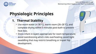 NCM 107-PEDIA SKILLS LAB
Physiologic Principles
1. Thermal Stability
• Use warm water ( 38 °C), warm room (26–28 °C), and
≈
complete drying within 5 minutes post‐bath to prevent
heat loss.
• Dress infant in layers appropriate for room temperature;
avoid overdressing which risks overheating; avoid tight
swaddling that may restrict breathing or impair hip
development.
Maintaining Infant Hygiene and Thermal Protection
 