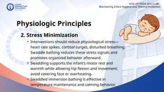NCM 107-PEDIA SKILLS LAB
Physiologic Principles
2. Stress Minimization
• Interventions should reduce physiological stress—
heart rate spikes, cortisol surges, disturbed breathing.
Swaddle bathing reduces these stress signals and
promotes organized behavior afterward .
• Swaddling supports the infant’s motor rest and
warmth while allowing hip flexion and movement;
avoid covering face or overheating.
• Swaddled immersion bathing is effective in
temperature maintenance and calming behavior.
Maintaining Infant Hygiene and Thermal Protection
 
