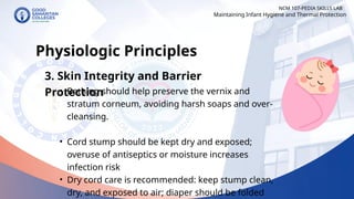 NCM 107-PEDIA SKILLS LAB
Physiologic Principles
3. Skin Integrity and Barrier
Protection
• Bathing should help preserve the vernix and
stratum corneum, avoiding harsh soaps and over-
cleansing.
• Cord stump should be kept dry and exposed;
overuse of antiseptics or moisture increases
infection risk
• Dry cord care is recommended: keep stump clean,
dry, and exposed to air; diaper should be folded
Maintaining Infant Hygiene and Thermal Protection
 