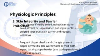 • Only cleanse if visibly soiled, using clean water;
avoid alcohol or unprescribed antiseptics unless
ordered (preserves skin barrier and reduces
irritation)
• Frequent diaper checks and changes prevent
diaper dermatitis. Use warm water or mild cloth
wipes; pat dry; apply barrier (zinc oxide/petrolatum)
if redness appears
NCM 107-PEDIA SKILLS LAB
Physiologic Principles
3. Skin Integrity and Barrier
Protection
Maintaining Infant Hygiene and Thermal Protection
 