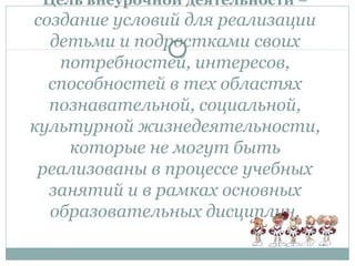 Цель внеурочной деятельности –
создание условий для реализации
детьми и подростками своих
потребностей, интересов,
способностей в тех областях
познавательной, социальной,
культурной жизнедеятельности,
которые не могут быть
реализованы в процессе учебных
занятий и в рамках основных
образовательных дисциплин.
 