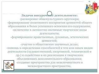 Задачи внеурочной деятельности:
-расширение общекультурного кругозора;
-формирование позитивного восприятия ценностей общего
образования и более успешного освоения его содержания;
-включение в личностно значимые творческие виды
деятельности;
-формирование нравственных, духовных, эстетических
ценностей;
-участие в общественно значимых делах;
-помощь в определении способностей к тем или иным видам
деятельности (художественной, спортивной, технической и
др.) и содействие в их реализации в творческих
объединениях дополнительного образования;
-создание пространства для межличностного и
межвозрастного пространства.
 