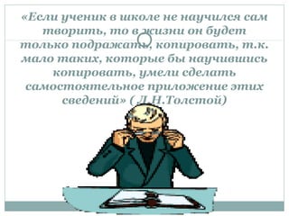 «Если ученик в школе не научился сам
творить, то в жизни он будет
только подражать, копировать, т.к.
мало таких, которые бы научившись
копировать, умели сделать
самостоятельное приложение этих
сведений» ( Л.Н.Толстой)
 