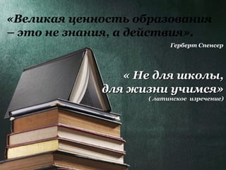 « Не для школы,« Не для школы,
для жизни учимся»для жизни учимся»
( латинское изречение)( латинское изречение)
«Великая ценность образования
– это не знания, а действия».
Герберт Спенсер
 