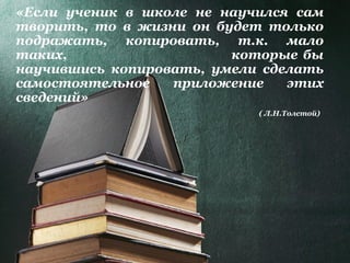 «Если ученик в школе не научился сам
творить, то в жизни он будет только
подражать, копировать, т.к. мало
таких, которые бы
научившись копировать, умели сделать
самостоятельное приложение этих
сведений»
( Л.Н.Толстой)
 