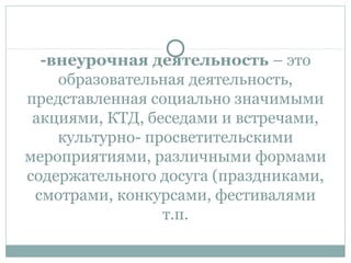 -внеурочная деятельность – это
образовательная деятельность,
представленная социально значимыми
акциями, КТД, беседами и встречами,
культурно- просветительскими
мероприятиями, различными формами
содержательного досуга (праздниками,
смотрами, конкурсами, фестивалями
т.п.
 