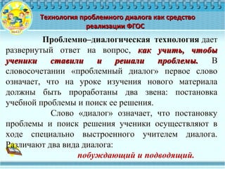 Технология проблемного диалога как средствоТехнология проблемного диалога как средство
реализации ФГОСреализации ФГОС
Проблемно–диалогическая технология дает 
развернутый  ответ  на  вопрос,  как учить, чтобыкак учить, чтобы
ученики ставили и решали проблемы.ученики ставили и решали проблемы.  В 
словосочетании  «проблемный  диалог»  первое  слово 
означает,  что  на  уроке  изучения  нового  материала 
должны  быть  проработаны  два  звена:  постановка 
учебной проблемы и поиск ее решения.
                  Слово  «диалог»  означает,  что  постановку 
проблемы  и  поиск  решения  ученики  осуществляют  в 
ходе  специально  выстроенного  учителем  диалога. 
Различают два вида диалога: 
побуждающий и подводящий.
 