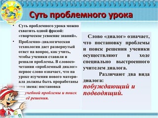 Суть проблемного урокаСуть проблемного урока
• Суть проблемного урока можно
схватить одной фразой:
«творческое усвоение знаний».
• Проблемно–диалогическая
технология дает развернутый
ответ на вопрос, как учить,
чтобы ученики ставили и
решали проблемы. В словосо-
четании «проблемный диалог»
первое слово означает, что на
уроке изучения нового матери-
ала должны быть проработаны
два звена: постановка
• учебной проблемы и поиск
ее её решения.
Слово «диалог» означает,
что постановку проблемы
и поиск решения ученики
осуществляют в ходе
специально выстроенного
учителем диалога.
Различают два вида
диалога:
побуждающий и
подводящий.
 