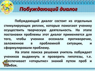 Побуждающий диалогПобуждающий диалог
Побуждающий диалог состоит из отдельных
стимулирующих реплик, которые помогают ученику
осуществить творческую деятельность. На этапе
постановки проблемы этот диалог применяется для
того, чтобы ученики осознали противоречие,
заложенное в проблемной ситуации, и
сформулировали проблему.
На этапе поиска решения учитель побуждает
учеников выдвинуть и проверить гипотезы, т.е.
обеспечивает «открытие» знаний путем проб и
ошибок.
 