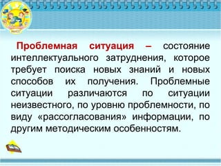Проблемная ситуация – состояние
интеллектуального затруднения, которое
требует поиска новых знаний и новых
способов их получения. Проблемные
ситуации различаются по ситуации
неизвестного, по уровню проблемности, по
виду «рассогласования» информации, по
другим методическим особенностям.
 