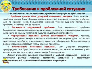 Требования к проблемной ситуацииТребования к проблемной ситуации
Если хоть одно из них не выполнить, проблемная ситуация не будет создана.
1. Проблема должна быть доступной пониманию учащихся. Следовательно,
проблема должна быть сформулирована в известных учащимся терминах, чтобы все
или, по крайней мере, большинство учеников уяснили сущность поставленной
проблемы и средства для ее решения.
2. Посильность выдвигаемой проблемы. Если выдвинутую проблему
большинство учащихся не сможет решить, придется затратить слишком много времени
или решать ее самому учителю; то и другое не даст должного эффекта.
3. Формулировка проблемы должна заинтересовать учащихся. Конечно,
главным в создании интереса является математическая сторона дела, но весьма
существенно подобрать и надлежащее словесное оформление. Развлекательность
формы нередко способствует успеху решения проблемы.
4. Естественность постановки проблемы. Если учащихся специально
предупредить, что будет решатся проблемная задача, это может не вызвать у них
интереса при мысли, что предстоит переход к более трудному.
Знание учителем основных требований к учебной программе – одно из
важнейших условий успешной постановки проблемы и организации
самостоятельной познавательной деятельности учащихся.
 