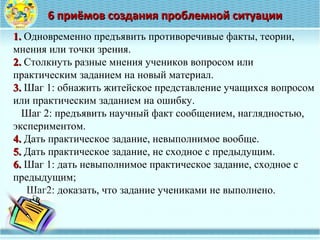 1.1. Одновременно предъявить противоречивые факты, теории, 
мнения или точки зрения.
2.2. Столкнуть разные мнения учеников вопросом или 
практическим заданием на новый материал.
3.3. Шаг 1: обнажить житейское представление учащихся вопросом 
или практическим заданием на ошибку.
   Шаг 2: предъявить научный факт сообщением, наглядностью, 
экспериментом.
4.4. Дать практическое задание, невыполнимое вообще.
5.5. Дать практическое задание, не сходное с предыдущим.
6.6. Шаг 1: дать невыполнимое практическое задание, сходное с 
предыдущим;
     Шаг2: доказать, что задание учениками не выполнено.
6 приёмов создания проблемной ситуации6 приёмов создания проблемной ситуации
 