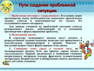 Пути создания проблемнойПути создания проблемной
ситуацииситуации
1. Проблемная ситуация с «затруднением». В ее основе лежит
противоречие между необходимостью выполнить практическое
задание учителя и невозможностью это сделать без
сегодняшнего нового материала.
Для вывода учеников из проблемной ситуации учитель
разворачивает диалог, побуждающий их к осознанию
противоречия и формулированию проблемы.
2. Подводящий диалог.
В структуру подводящего диалога могут входить и
репродуктивные задания (вспомни, выполни уже привычные) и
мыслительные (проанализируй и сравни). Ответом на
последний вопрос станет формулировка темы урока.
3. Сообщение темы урока в готовом виде, но с
мотивирующим пятном. Есть два приема: «яркое пятно» и
«актуальность». Первый заключается в сообщении ученикам
интригующего материала (сказки, фрагмента художественной
литературы). Второй состоит в обнаружении смысла значимости
темы для самих учеников.
 