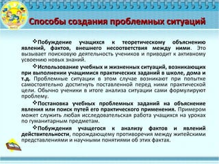 Способы создания проблемных ситуацийСпособы создания проблемных ситуаций
Побуждение учащихся к теоретическому объяснению
явлений, фактов, внешнего несоответствия между ними. Это
вызывает поисковую деятельность учеников и приводит к активному
усвоению новых знаний.
Использование учебных и жизненных ситуаций, возникающих
при выполнении учащимися практических заданий в школе, дома и
т.д. Проблемные ситуации в этом случае возникают при попытке
самостоятельно достигнуть поставленной перед ними практической
цели. Обычно ученики в итоге анализа ситуации сами формулируют
проблему.
Постановка учебных проблемных заданий на объяснение
явления или поиск путей его практического применения. Примером
может служить любая исследовательская работа учащихся на уроках
по гуманитарным предметам.
Побуждения учащегося к анализу фактов и явлений
действительности, порождающему противоречия между житейскими
представлениями и научными понятиями об этих фактах.
 