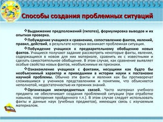 Способы создания проблемных ситуацийСпособы создания проблемных ситуаций
Выдвижение предположений (гипотез), формулировка выводов и их
опытная проверка.
Побуждение учащихся к сравнению, сопоставлению фактов, явлений,
правил, действий, в результате которых возникает проблемная ситуация.
Побуждение учащихся к предварительному обобщению новых
фактов. Учащиеся получают задание рассмотреть некоторые факты, явления,
содержащиеся в новом для них материале, сравнить их с известными и
сделать самостоятельное обобщение. В этом случае, как сравнение выявляет
особые свойства новых фактов, необъяснимые их признаки.
Ознакомление учащихся с фактами, несущими как будто бы
необъяснимый характер и приведшими в истории науки к постановке
научной проблемы. Обычно эти факты и явления как бы противоречат
сложившимся у учеников представлениям и понятиям, что объясняется
неполнотой, недостаточностью их прежних знаний.
Организация межпредметных связей. Часто материал учебного
предмета не обеспечивает создания проблемной ситуации (при отработке
навыков, повторения пройденного т.п.). В этом случае следует использовать
факты и данные наук (учебных предметов), имеющих связь с изучаемым
материалом.
 