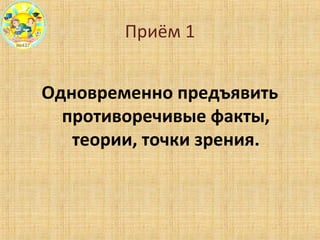 Приём 1
Одновременно предъявить
противоречивые факты,
теории, точки зрения.
 