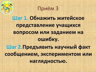 Приём 3
Шаг 1. Обнажить житейское
представление учащихся
вопросом или заданием на
ошибку.
Шаг 2.Предъявить научный факт
сообщением, экспериментом или
наглядностью.
 