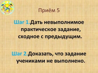 Приём 5
Шаг 1.Дать невыполнимое
практическое задание,
сходное с предыдущим.
Шаг 2.Доказать, что задание
учениками не выполнено.
 