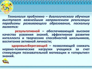 Технология проблемно – диалогического обучения
выступает важнейшим направлением реализации
парадигмы развивающего образования, поскольку
является:
результативной – обеспечивающей высокое
качество усвоения знаний, эффективное развитие
интеллекта и творческих способностей школьников,
воспитание активной личности;
здоровьесберегающей – позволяющей снижать
нервно-психические нагрузки учащихся за счет
стимуляции познавательной мотивации и «открытия»
знаний.
 