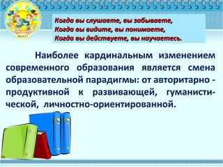 Наиболее кардинальным изменением
современного образования является смена
образовательной парадигмы: от авторитарно -
продуктивной к развивающей, гуманисти-
ческой, личностно-ориентированной.
Когда вы слушаете, вы забываете,Когда вы слушаете, вы забываете,
Когда вы видите, вы понимаете,Когда вы видите, вы понимаете,
Когда вы действуете, вы научаетесь.Когда вы действуете, вы научаетесь.
 